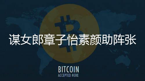 郎章浪漫影 子怡助阵张艺谋女谋电夸赞其很素颜